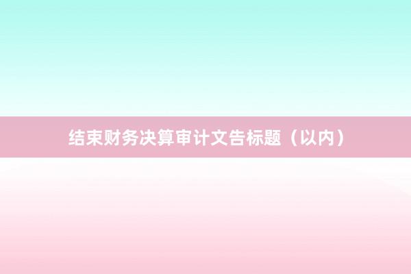 结束财务决算审计文告标题（以内）
